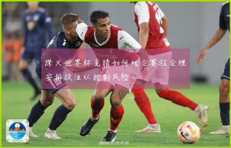 烽火世界杯竞猜如何结合赛程合理安排投注以控制风险